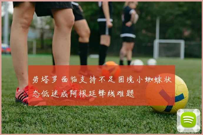 劳塔罗面临支持不足困境小蜘蛛状态低迷成阿根廷锋线难题