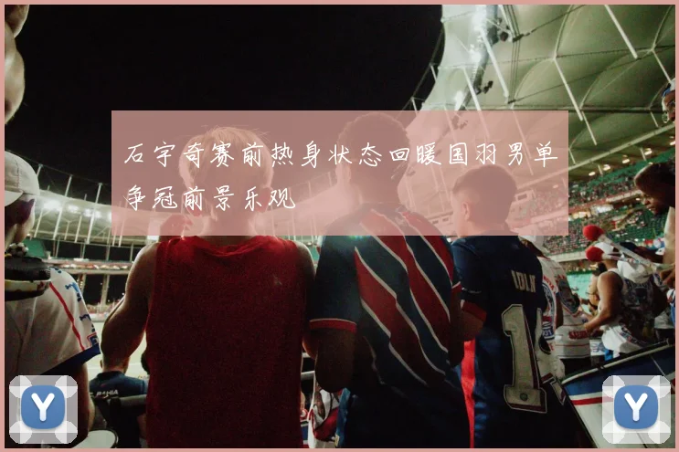 石宇奇赛前热身状态回暖国羽男单争冠前景乐观