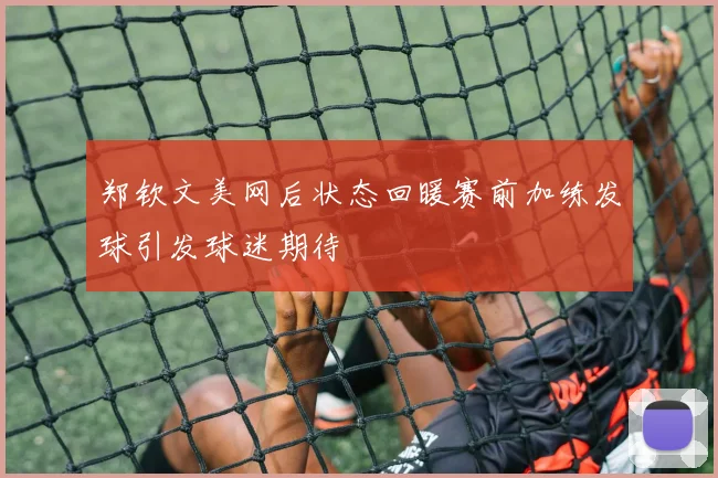 郑钦文美网后状态回暖赛前加练发球引发球迷期待