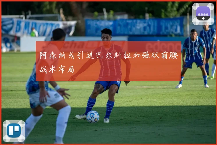 阿森纳或引进巴尔科拉加强双前腰战术布局