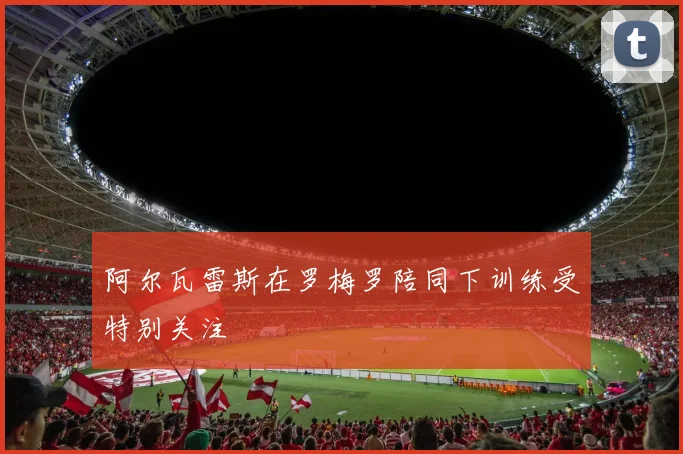 阿尔瓦雷斯在罗梅罗陪同下训练受特别关注