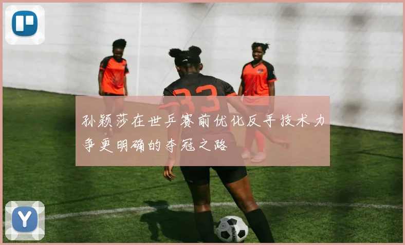 孙颖莎在世乒赛前优化反手技术力争更明确的夺冠之路
