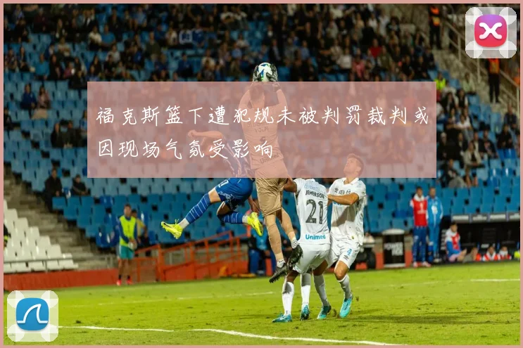 福克斯篮下遭犯规未被判罚裁判或因现场气氛受影响