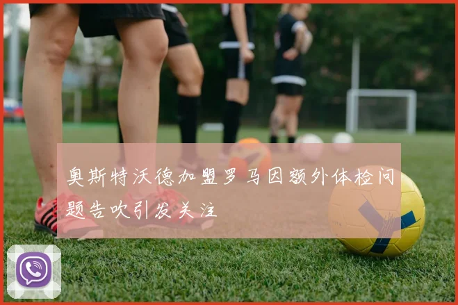 奥斯特沃德加盟罗马因额外体检问题告吹引发关注