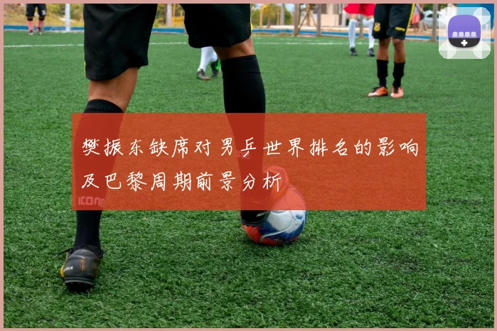 樊振东缺席对男乒世界排名的影响及巴黎周期前景分析
